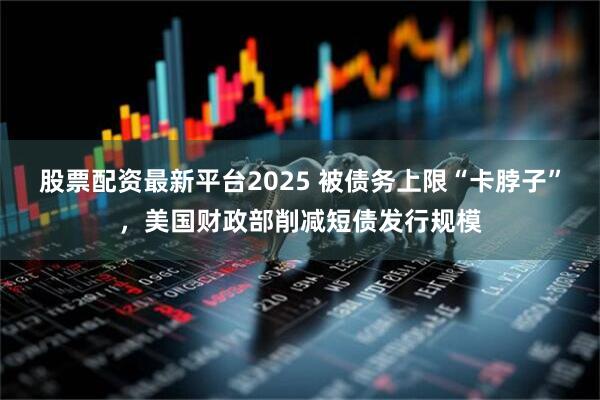 股票配资最新平台2025 被债务上限“卡脖子”，美国财政部削减短债发行规模