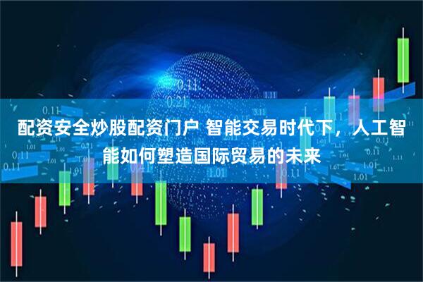配资安全炒股配资门户 智能交易时代下，人工智能如何塑造国际贸易的未来