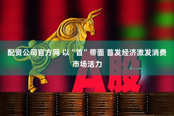配资公司官方网 以“首”带面 首发经济激发消费市场活力
