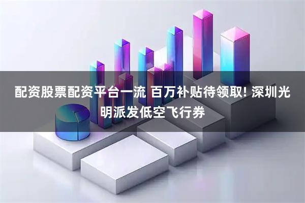 配资股票配资平台一流 百万补贴待领取! 深圳光明派发低空飞行券