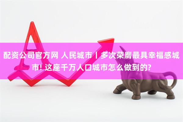 配资公司官方网 人民城市丨多次荣膺最具幸福感城市! 这座千万人口城市怎么做到的?