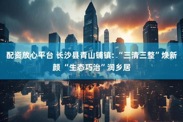 配资放心平台 长沙县青山铺镇: “三清三整”焕新颜 “生态巧治”润乡居