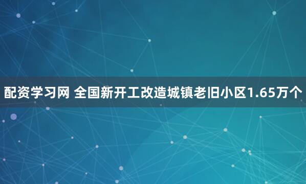 配资学习网 全国新开工改造城镇老旧小区1.65万个