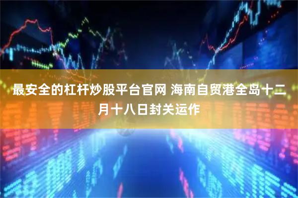 最安全的杠杆炒股平台官网 海南自贸港全岛十二月十八日封关运作