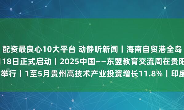 配资最良心10大平台 动静听新闻丨海南自贸港全岛封关将于2025年12月18日正式启动丨2025中国——东盟教育交流周在贵阳举行丨1至5月贵州高技术产业投资增长11.8%丨印度恢复向中国公民发放旅游签证