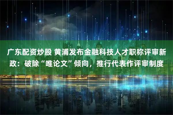 广东配资炒股 黄浦发布金融科技人才职称评审新政：破除“唯论文”倾向，推行代表作评审制度