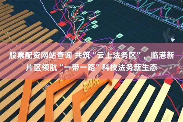 股票配资网站查询 共筑“云上法务区”，临港新片区领航“一带一路”科技法务新生态