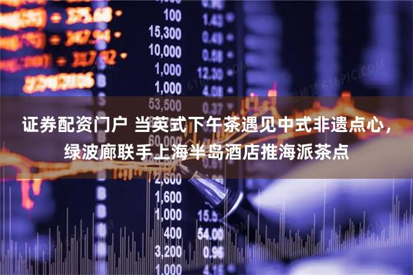 证券配资门户 当英式下午茶遇见中式非遗点心，绿波廊联手上海半岛酒店推海派茶点