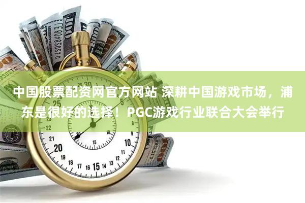 中国股票配资网官方网站 深耕中国游戏市场，浦东是很好的选择！PGC游戏行业联合大会举行
