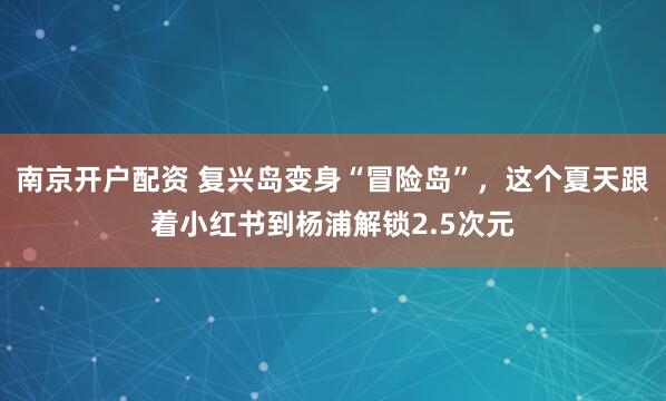 南京开户配资 复兴岛变身“冒险岛”，这个夏天跟着小红书到杨浦解锁2.5次元