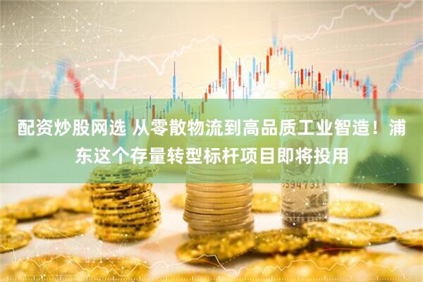 配资炒股网选 从零散物流到高品质工业智造！浦东这个存量转型标杆项目即将投用