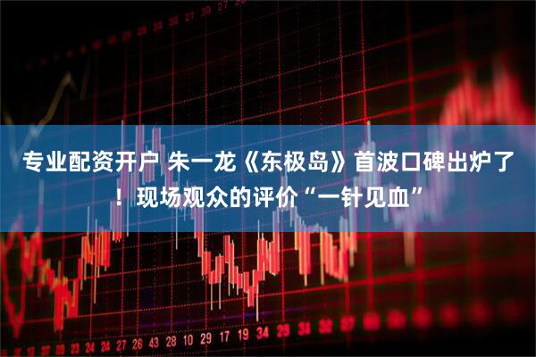 专业配资开户 朱一龙《东极岛》首波口碑出炉了！现场观众的评价“一针见血”