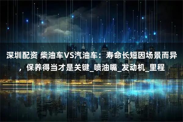 深圳配资 柴油车VS汽油车：寿命长短因场景而异，保养得当才是关键_喷油嘴_发动机_里程