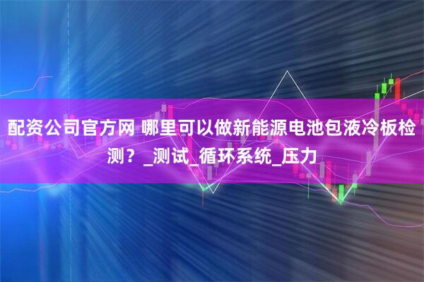 配资公司官方网 哪里可以做新能源电池包液冷板检测？_测试_循环系统_压力