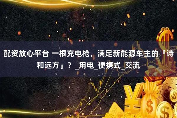配资放心平台 一根充电枪，满足新能源车主的「诗和远方」？_用电_便携式_交流