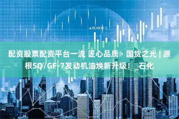 配资股票配资平台一流 匠心品质 · 国货之光 | 源根SQ/GF-7发动机油焕新升级！_石化