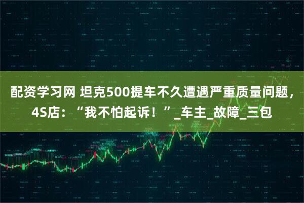 配资学习网 坦克500提车不久遭遇严重质量问题，4S店：“我不怕起诉！”_车主_故障_三包