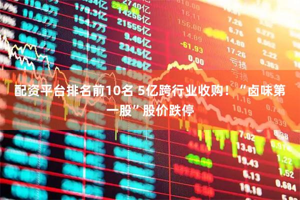 配资平台排名前10名 5亿跨行业收购！“卤味第一股”股价跌停