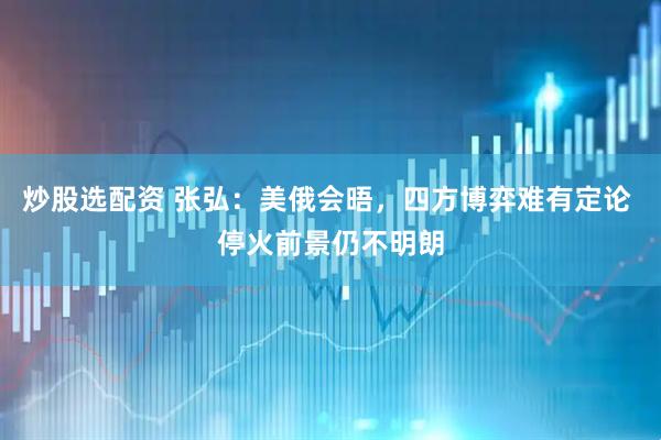 炒股选配资 张弘：美俄会晤，四方博弈难有定论 停火前景仍不明朗
