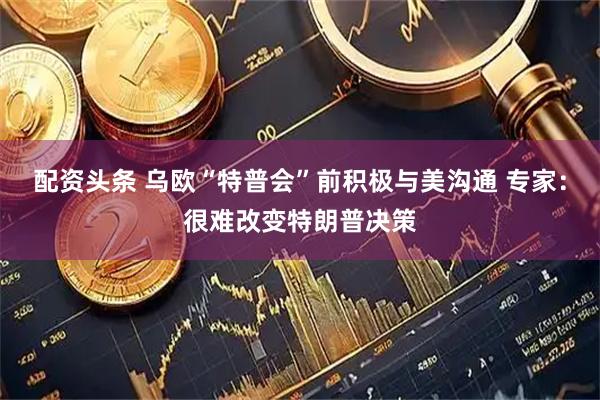 配资头条 乌欧“特普会”前积极与美沟通 专家：很难改变特朗普决策