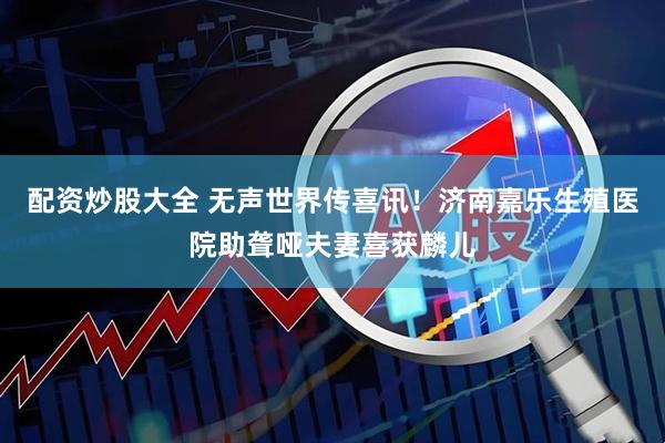 配资炒股大全 无声世界传喜讯！济南嘉乐生殖医院助聋哑夫妻喜获麟儿