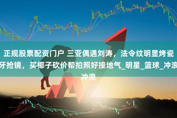 正规股票配资门户 三亚偶遇刘涛，法令纹明显烤瓷牙抢镜，买椰子砍价帮拍照好接地气_明星_篮球_冲浪