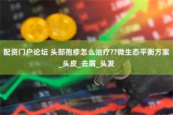 配资门户论坛 头部孢疹怎么治疗??微生态平衡方案_头皮_去屑_头发