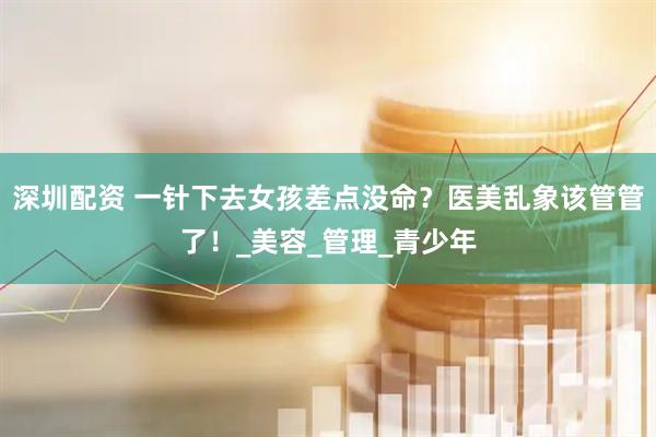深圳配资 一针下去女孩差点没命？医美乱象该管管了！_美容_管理_青少年