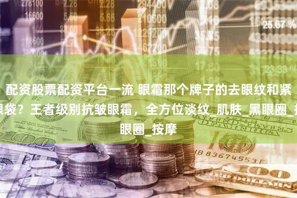 配资股票配资平台一流 眼霜那个牌子的去眼纹和紧致眼袋？王者级别抗皱眼霜，全方位淡纹_肌肤_黑眼圈_按摩