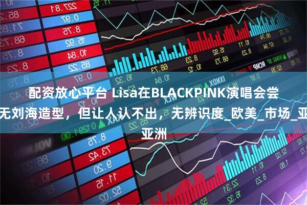 配资放心平台 Lisa在BLACKPINK演唱会尝试无刘海造型，但让人认不出，无辨识度_欧美_市场_亚洲