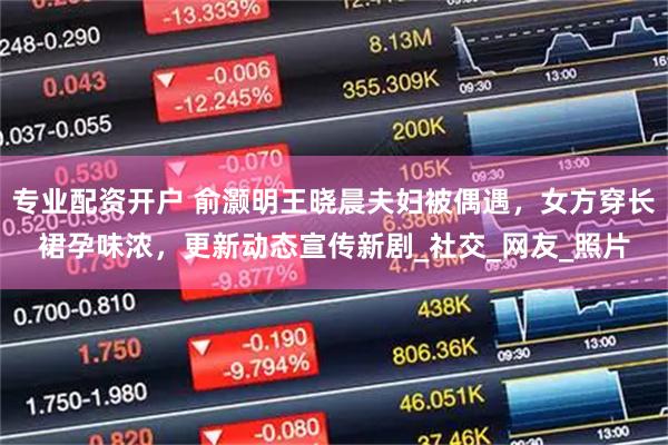 专业配资开户 俞灏明王晓晨夫妇被偶遇，女方穿长裙孕味浓，更新动态宣传新剧_社交_网友_照片