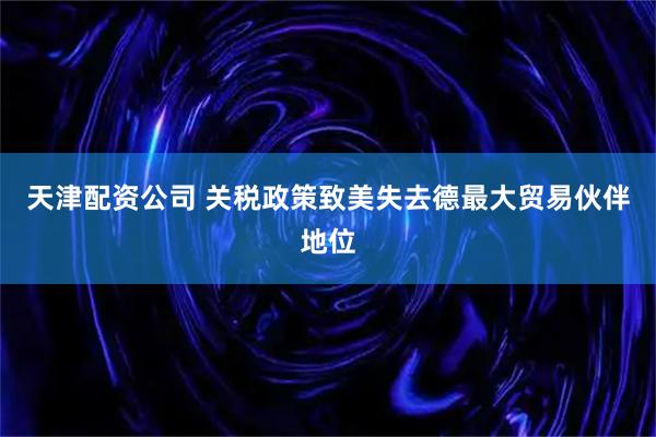 天津配资公司 关税政策致美失去德最大贸易伙伴地位