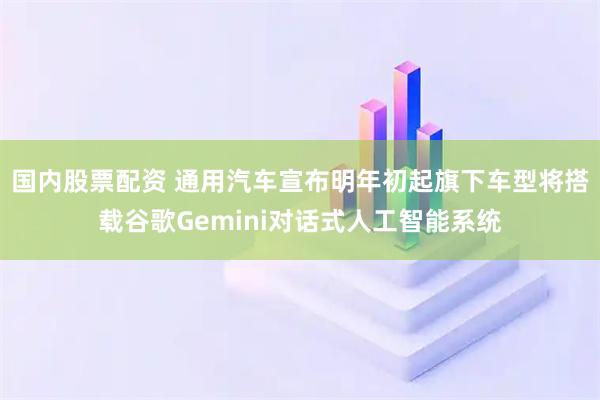 国内股票配资 通用汽车宣布明年初起旗下车型将搭载谷歌Gemini对话式人工智能系统
