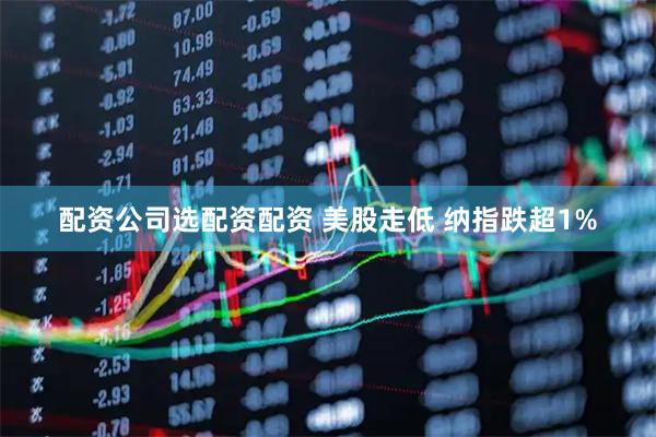 配资公司选配资配资 美股走低 纳指跌超1%