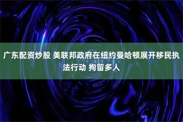 广东配资炒股 美联邦政府在纽约曼哈顿展开移民执法行动 拘留多人