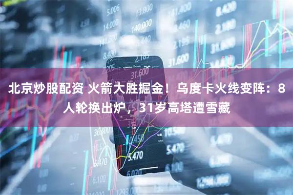 北京炒股配资 火箭大胜掘金！乌度卡火线变阵：8人轮换出炉，31岁高塔遭雪藏