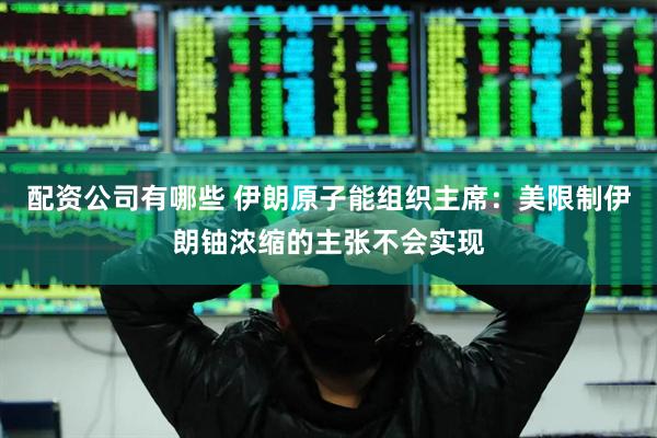 配资公司有哪些 伊朗原子能组织主席：美限制伊朗铀浓缩的主张不会实现