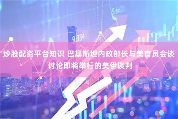 炒股配资平台知识 巴基斯坦内政部长与美官员会谈 讨论即将举行的美伊谈判
