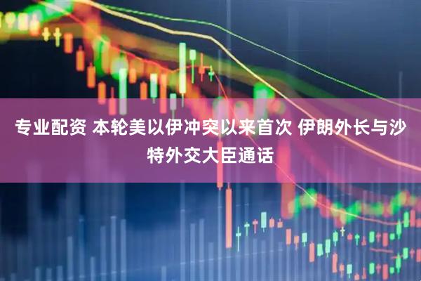 专业配资 本轮美以伊冲突以来首次 伊朗外长与沙特外交大臣通话