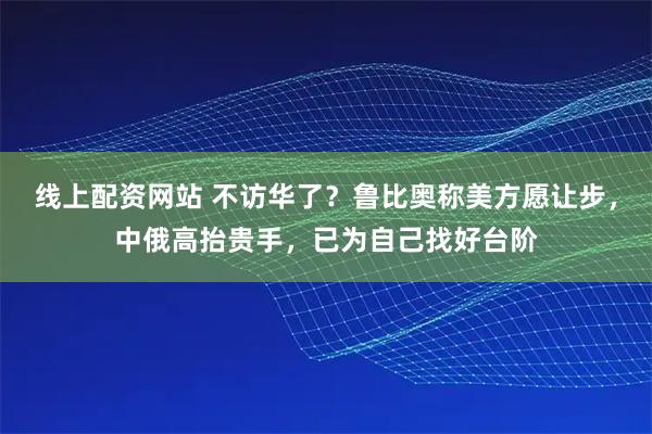 线上配资网站 不访华了？鲁比奥称美方愿让步，中俄高抬贵手，已为自己找好台阶