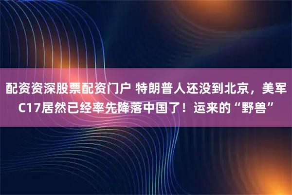 配资资深股票配资门户 特朗普人还没到北京，美军C17居然已经率先降落中国了！运来的“野兽”