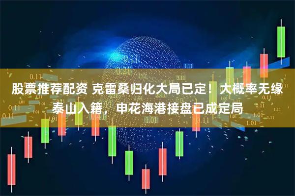 股票推荐配资 克雷桑归化大局已定！大概率无缘泰山入籍，申花海港接盘已成定局