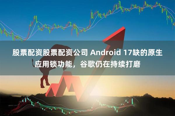 股票配资股票配资公司 Android 17缺的原生应用锁功能,谷歌仍在持续打磨