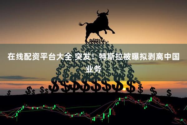 在线配资平台大全 突发！特斯拉被曝拟剥离中国业务