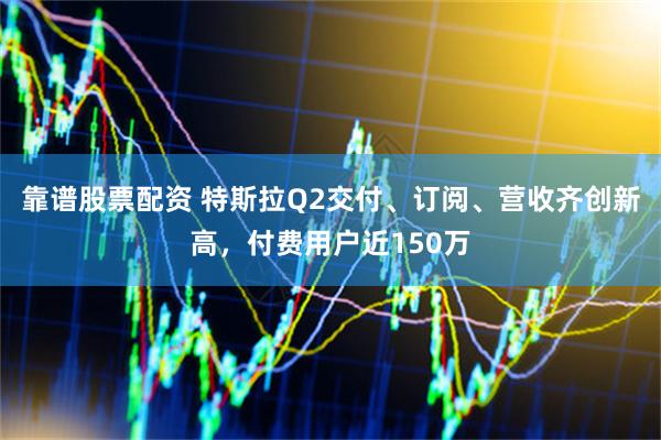 靠谱股票配资 特斯拉Q2交付、订阅、营收齐创新高，付费用户近150万